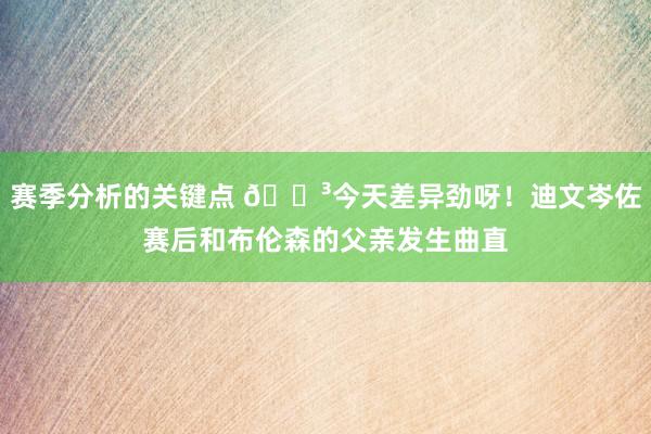 赛季分析的关键点 😳今天差异劲呀！迪文岑佐赛后和布伦森的父亲发生曲直