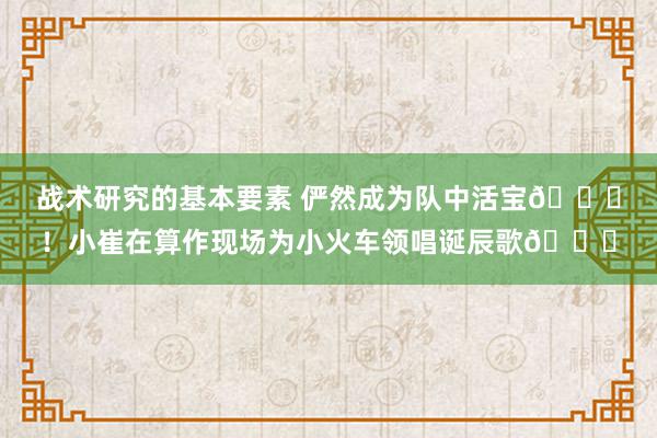 战术研究的基本要素 俨然成为队中活宝😃！小崔在算作现场为小火车领唱诞辰歌🎂