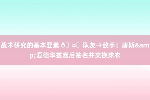 战术研究的基本要素 🤝队友→敌手！唐斯&爱德华兹赛后签名并交换球衣