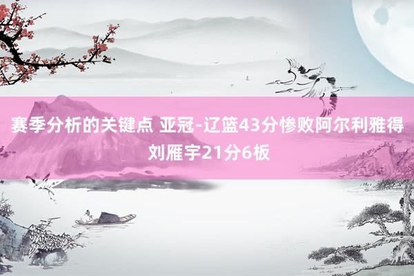 赛季分析的关键点 亚冠-辽篮43分惨败阿尔利雅得 刘雁宇21分6板