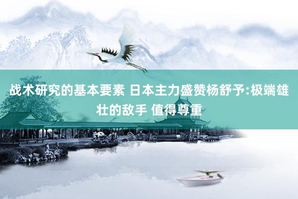 战术研究的基本要素 日本主力盛赞杨舒予:极端雄壮的敌手 值得尊重