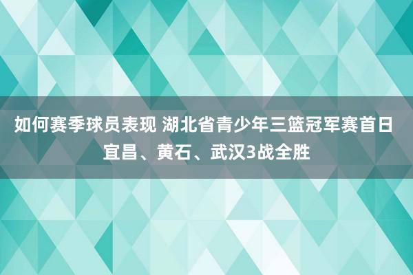 如何赛季球员表现 湖北省青少年三篮冠军赛首日 宜昌、黄石、武汉3战全胜