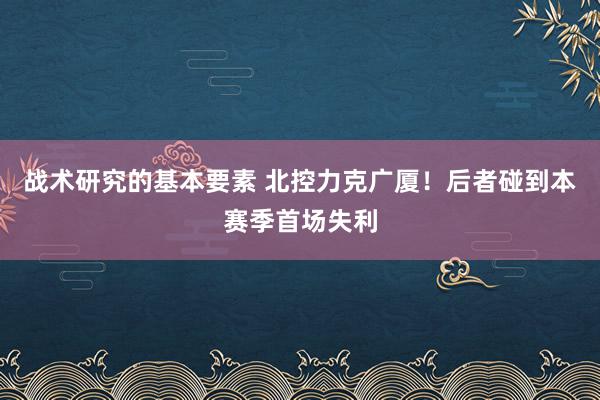 战术研究的基本要素 北控力克广厦！后者碰到本赛季首场失利