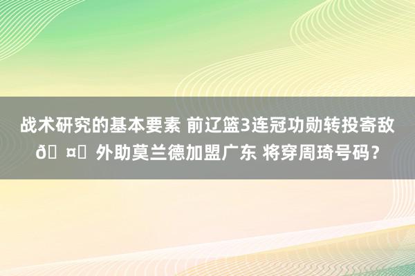 战术研究的基本要素 前辽篮3连冠功勋转投寄敌🤔外助莫兰德加盟广东 将穿周琦号码？