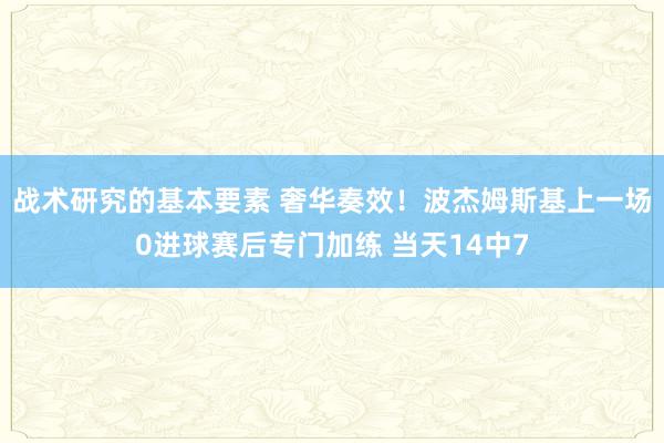 战术研究的基本要素 奢华奏效！波杰姆斯基上一场0进球赛后专门加练 当天14中7