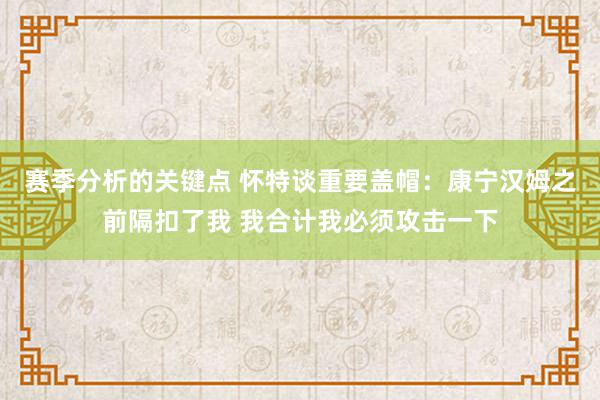 赛季分析的关键点 怀特谈重要盖帽：康宁汉姆之前隔扣了我 我合计我必须攻击一下