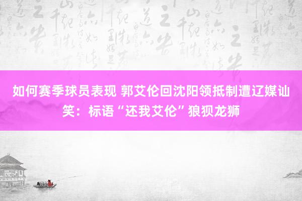 如何赛季球员表现 郭艾伦回沈阳领抵制遭辽媒讪笑：标语“还我艾伦”狼狈龙狮