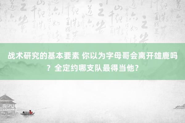 战术研究的基本要素 你以为字母哥会离开雄鹿吗？全定约哪支队最得当他？