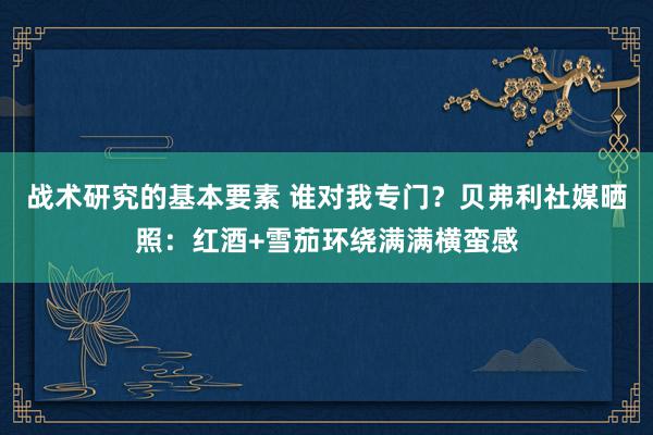 战术研究的基本要素 谁对我专门？贝弗利社媒晒照：红酒+雪茄环绕满满横蛮感