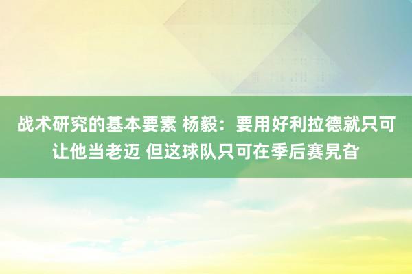 战术研究的基本要素 杨毅：要用好利拉德就只可让他当老迈 但这球队只可在季后赛旯旮