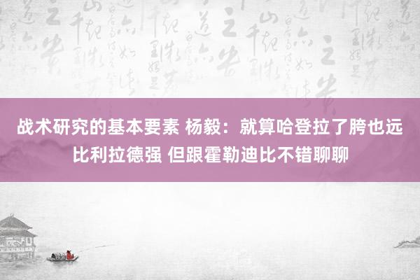 战术研究的基本要素 杨毅：就算哈登拉了胯也远比利拉德强 但跟霍勒迪比不错聊聊