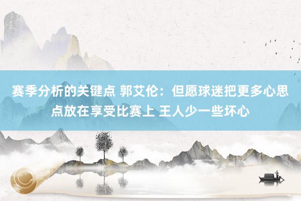 赛季分析的关键点 郭艾伦：但愿球迷把更多心思点放在享受比赛上 王人少一些坏心