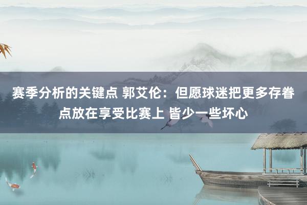 赛季分析的关键点 郭艾伦：但愿球迷把更多存眷点放在享受比赛上 皆少一些坏心