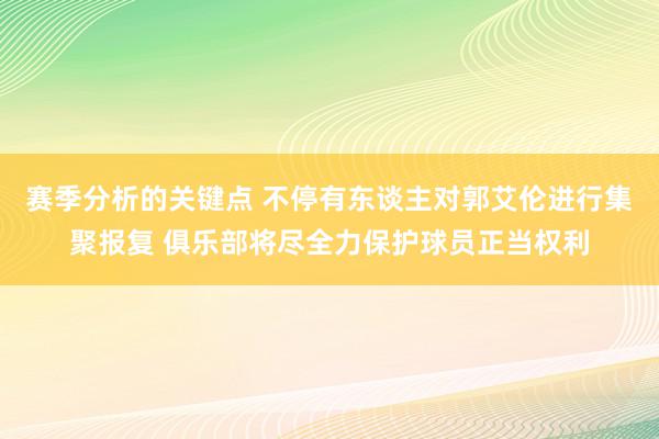 赛季分析的关键点 不停有东谈主对郭艾伦进行集聚报复 俱乐部将尽全力保护球员正当权利