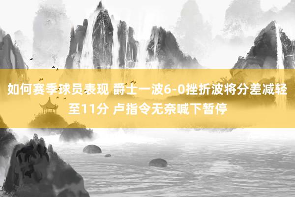 如何赛季球员表现 爵士一波6-0挫折波将分差减轻至11分 卢指令无奈喊下暂停