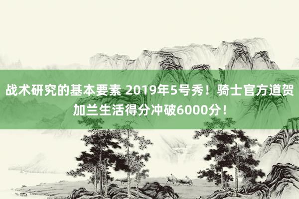 战术研究的基本要素 2019年5号秀！骑士官方道贺加兰生活得分冲破6000分！