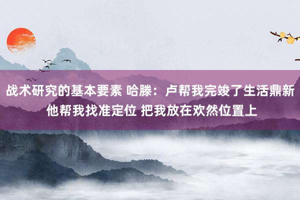 战术研究的基本要素 哈滕：卢帮我完竣了生活鼎新 他帮我找准定位 把我放在欢然位置上