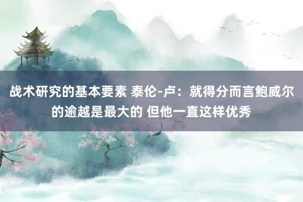 战术研究的基本要素 泰伦-卢：就得分而言鲍威尔的逾越是最大的 但他一直这样优秀