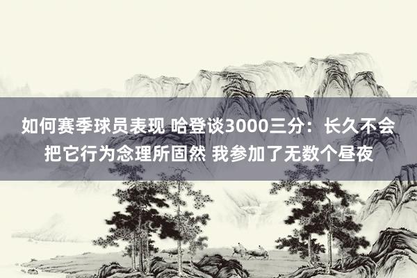 如何赛季球员表现 哈登谈3000三分：长久不会把它行为念理所固然 我参加了无数个昼夜