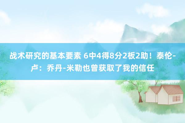 战术研究的基本要素 6中4得8分2板2助！泰伦-卢：乔丹-米勒也曾获取了我的信任