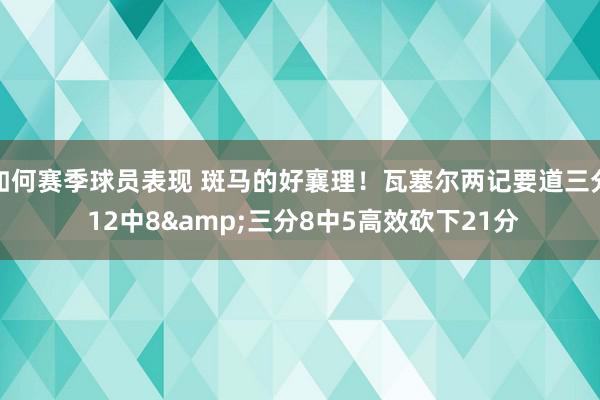 如何赛季球员表现 斑马的好襄理！瓦塞尔两记要道三分 12中8&三分8中5高效砍下21分