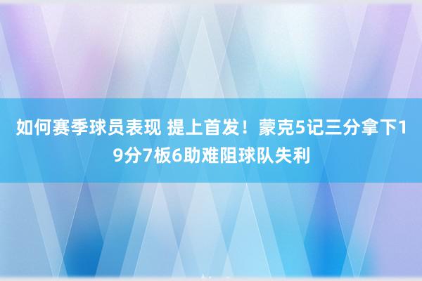 如何赛季球员表现 提上首发！蒙克5记三分拿下19分7板6助难阻球队失利