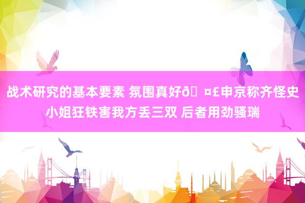 战术研究的基本要素 氛围真好🤣申京称齐怪史小姐狂铁害我方丢三双 后者用劲骚瑞