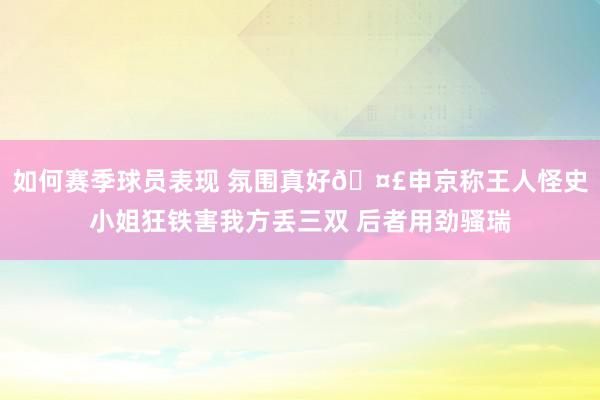 如何赛季球员表现 氛围真好🤣申京称王人怪史小姐狂铁害我方丢三双 后者用劲骚瑞