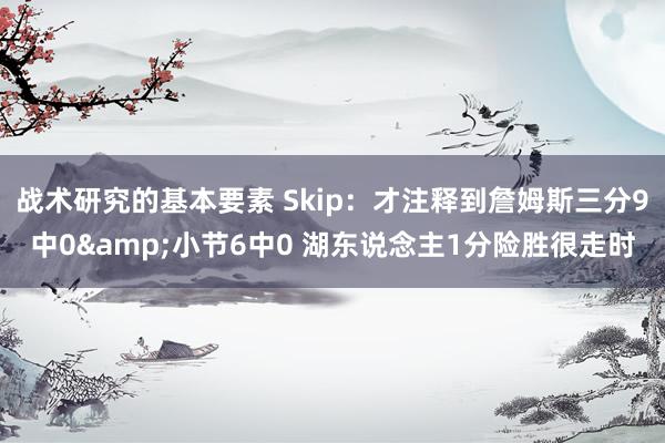 战术研究的基本要素 Skip：才注释到詹姆斯三分9中0&小节6中0 湖东说念主1分险胜很走时