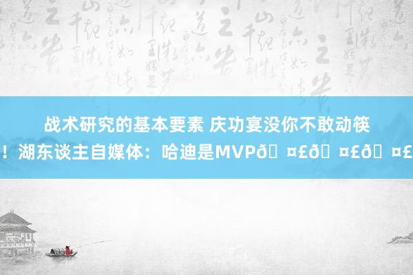 战术研究的基本要素 庆功宴没你不敢动筷！湖东谈主自媒体：哈迪是MVP🤣🤣🤣