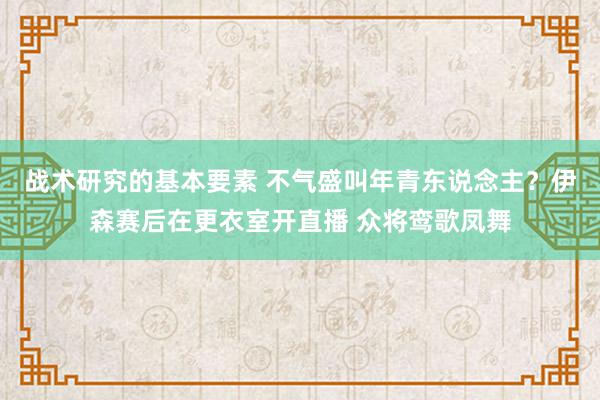 战术研究的基本要素 不气盛叫年青东说念主？伊森赛后在更衣室开直播 众将鸾歌凤舞