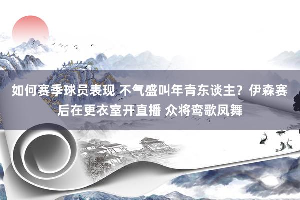 如何赛季球员表现 不气盛叫年青东谈主？伊森赛后在更衣室开直播 众将鸾歌凤舞