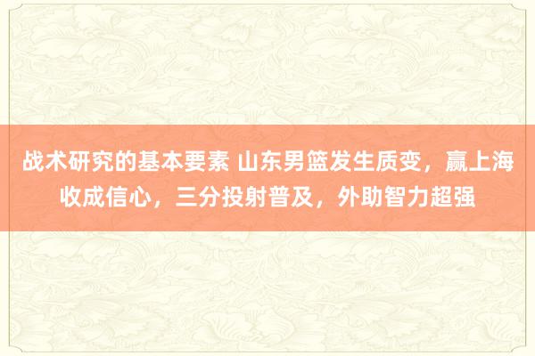 战术研究的基本要素 山东男篮发生质变，赢上海收成信心，三分投射普及，外助智力超强