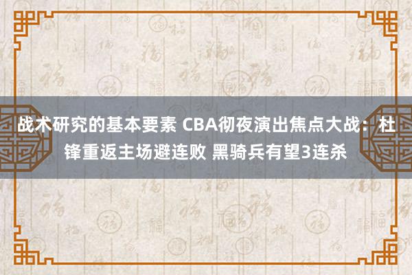 战术研究的基本要素 CBA彻夜演出焦点大战：杜锋重返主场避连败 黑骑兵有望3连杀