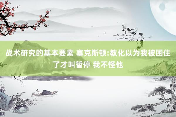 战术研究的基本要素 塞克斯顿:教化以为我被困住了才叫暂停 我不怪他