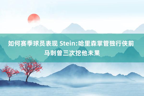 如何赛季球员表现 Stein:哈里森掌管独行侠前 马刺曾三次挖他未果