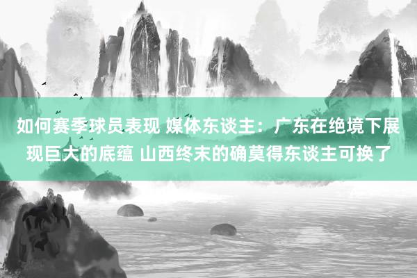 如何赛季球员表现 媒体东谈主：广东在绝境下展现巨大的底蕴 山西终末的确莫得东谈主可换了