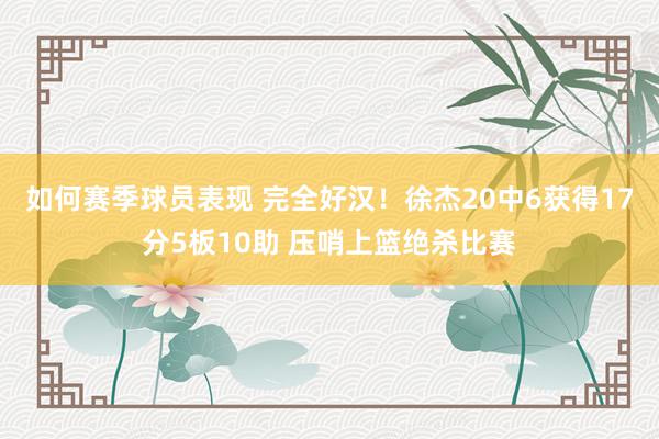 如何赛季球员表现 完全好汉！徐杰20中6获得17分5板10助 压哨上篮绝杀比赛