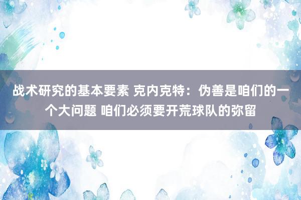 战术研究的基本要素 克内克特：伪善是咱们的一个大问题 咱们必须要开荒球队的弥留