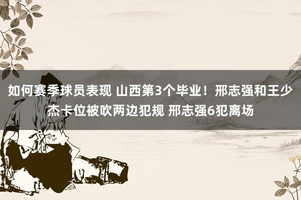 如何赛季球员表现 山西第3个毕业！邢志强和王少杰卡位被吹两边犯规 邢志强6犯离场