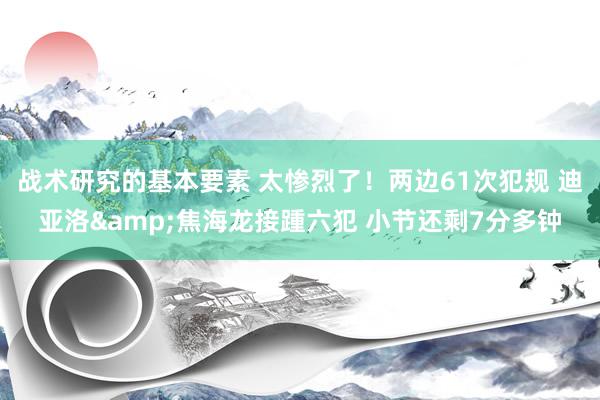 战术研究的基本要素 太惨烈了！两边61次犯规 迪亚洛&焦海龙接踵六犯 小节还剩7分多钟