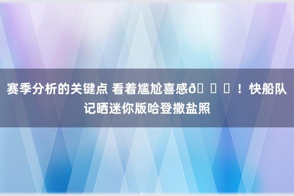 赛季分析的关键点 看着尴尬喜感😜！快船队记晒迷你版哈登撒盐照