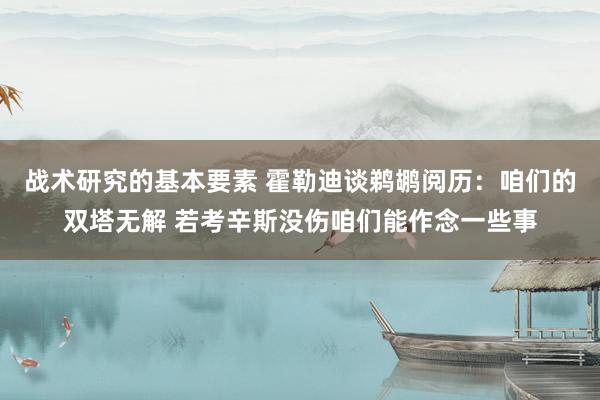 战术研究的基本要素 霍勒迪谈鹈鹕阅历：咱们的双塔无解 若考辛斯没伤咱们能作念一些事