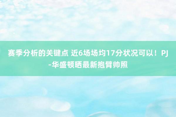 赛季分析的关键点 近6场场均17分状况可以！PJ-华盛顿晒最新抱臂帅照