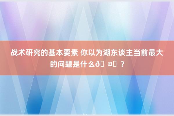 战术研究的基本要素 你以为湖东谈主当前最大的问题是什么🤔？