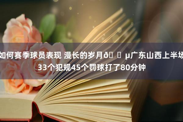 如何赛季球员表现 漫长的岁月😵广东山西上半场33个犯规45个罚球打了80分钟