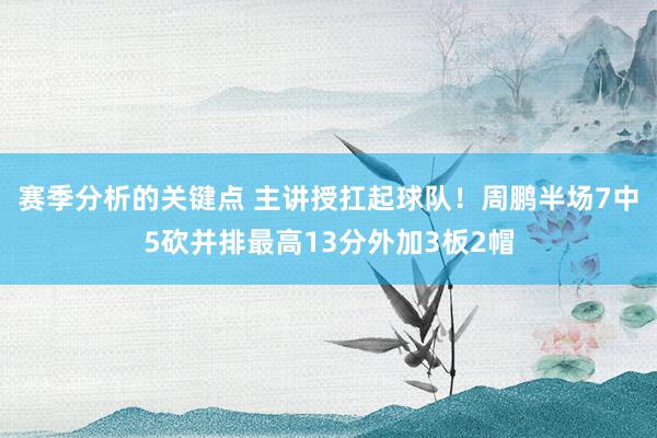 赛季分析的关键点 主讲授扛起球队！周鹏半场7中5砍并排最高13分外加3板2帽