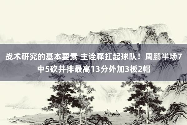 战术研究的基本要素 主诠释扛起球队！周鹏半场7中5砍并排最高13分外加3板2帽