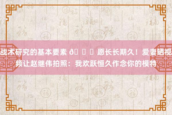 战术研究的基本要素 😁愿长长期久！爱妻晒视频让赵继伟拍照：我欢跃恒久作念你的模特