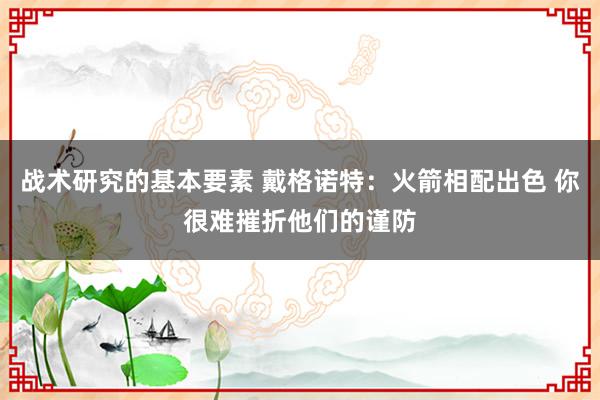 战术研究的基本要素 戴格诺特：火箭相配出色 你很难摧折他们的谨防